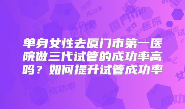 单身女性去厦门市第一医院做三代试管的成功率高吗？如何提升试管成功率