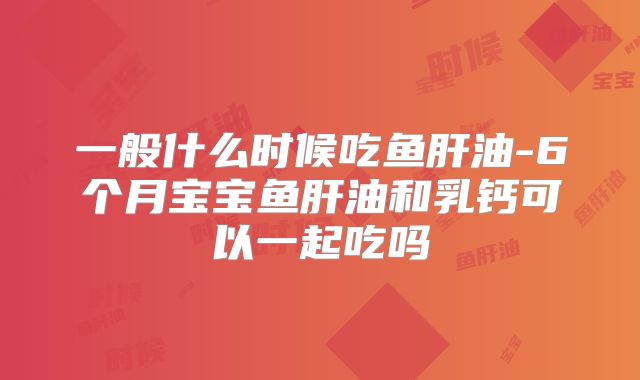 一般什么时候吃鱼肝油-6个月宝宝鱼肝油和乳钙可以一起吃吗