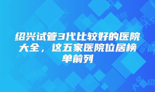 绍兴试管3代比较好的医院大全，这五家医院位居榜单前列