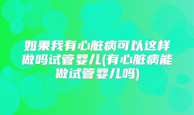 如果我有心脏病可以这样做吗试管婴儿(有心脏病能做试管婴儿吗)