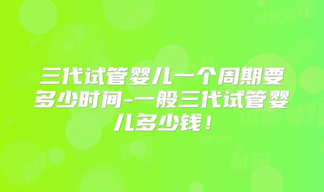 三代试管婴儿一个周期要多少时间-一般三代试管婴儿多少钱!