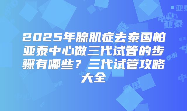 2025年腺肌症去泰国帕亚泰中心做三代试管的步骤有哪些?三代试管攻略大全