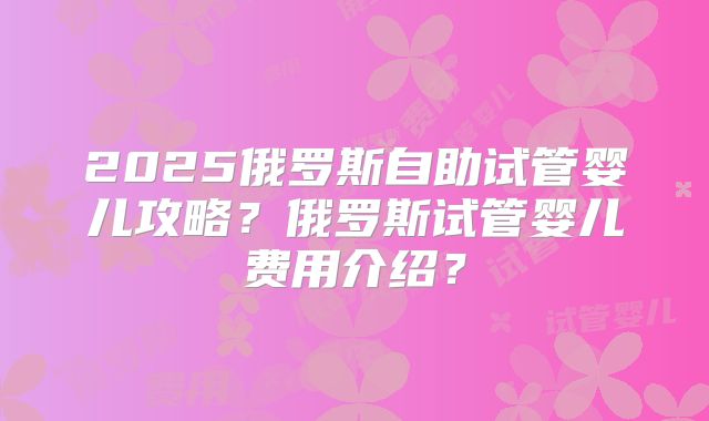 2025俄罗斯自助试管婴儿攻略？俄罗斯试管婴儿费用介绍？