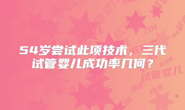 54岁尝试此项技术，三代试管婴儿成功率几何？