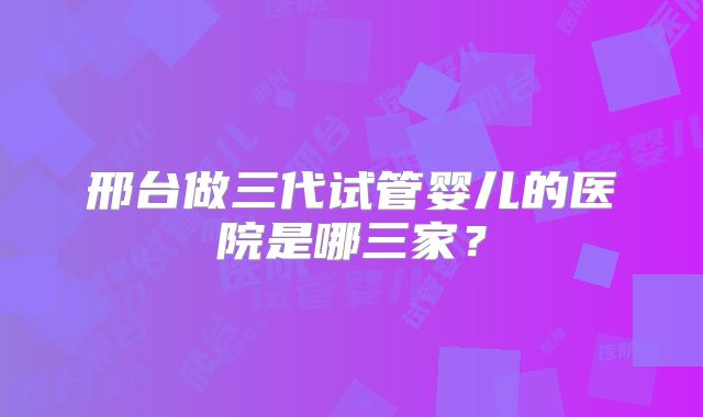 邢台做三代试管婴儿的医院是哪三家?