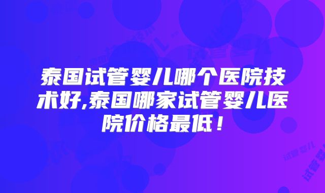 泰国试管婴儿哪个医院技术好,泰国哪家试管婴儿医院价格最低！