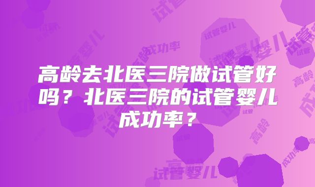 高龄去北医三院做试管好吗？北医三院的试管婴儿成功率？