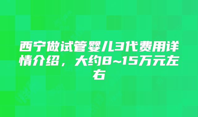 西宁做试管婴儿3代费用详情介绍,大约8~15万元左右