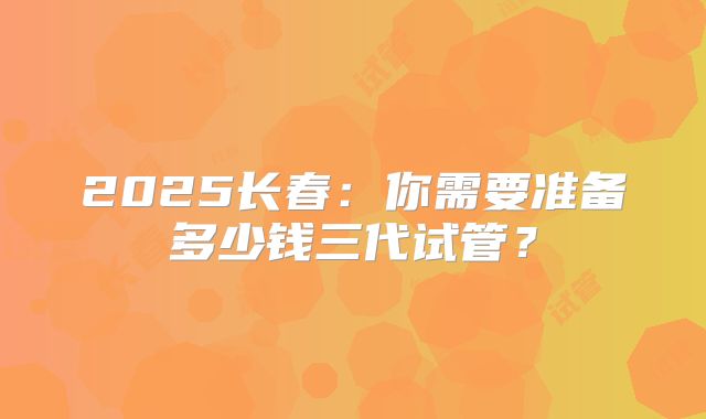 2025长春：你需要准备多少钱三代试管？