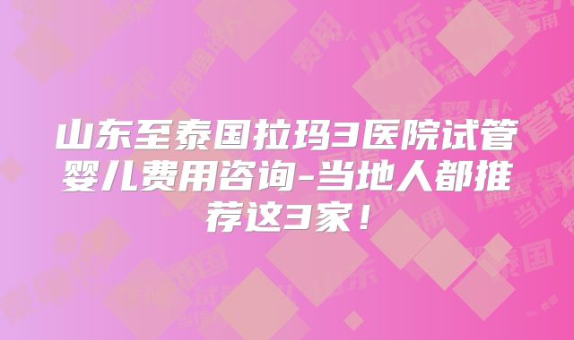 山东至泰国拉玛3医院试管婴儿费用咨询-当地人都推荐这3家！