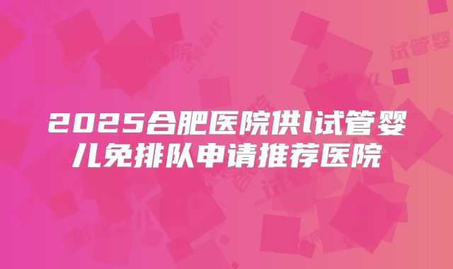 2025合肥医院供l试管婴儿免排队申请推荐医院