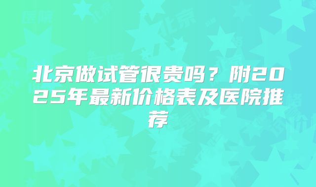 北京做试管很贵吗？附2025年最新价格表及医院推荐