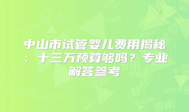 中山市试管婴儿费用揭秘：十三万预算够吗？专业解答参考