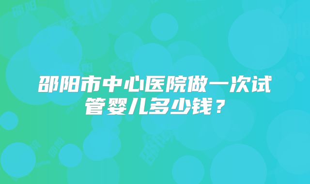 邵阳市中心医院做一次试管婴儿多少钱？