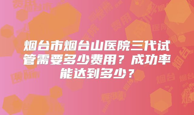 烟台市烟台山医院三代试管需要多少费用？成功率能达到多少？