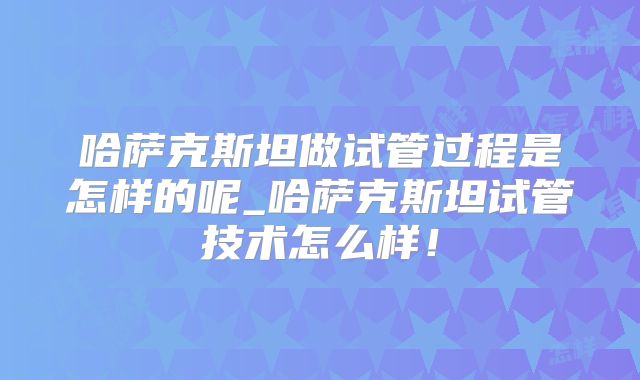 哈萨克斯坦做试管过程是怎样的呢_哈萨克斯坦试管技术怎么样!
