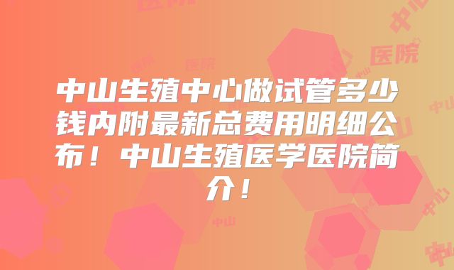 中山生殖中心做试管多少钱内附最新总费用明细公布！中山生殖医学医院简介！