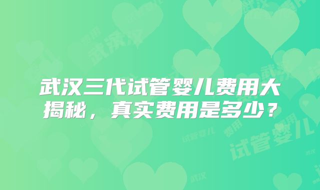 武汉三代试管婴儿费用大揭秘,真实费用是多少?