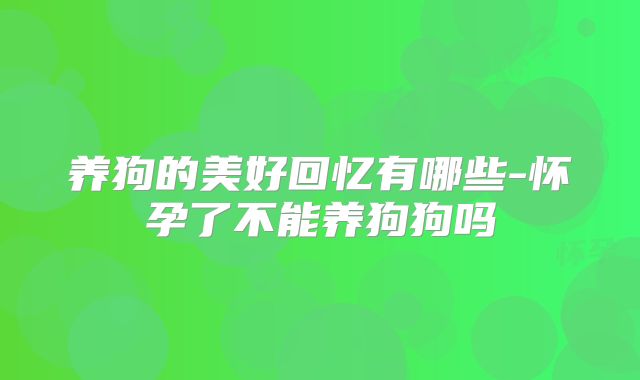 养狗的美好回忆有哪些-怀孕了不能养狗狗吗