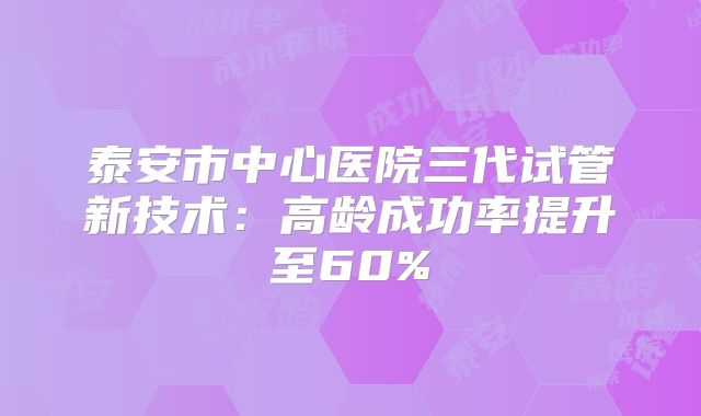 泰安市中心医院三代试管新技术：高龄成功率提升至60%