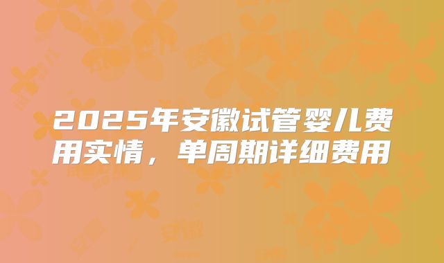 2025年安徽试管婴儿费用实情,单周期详细费用