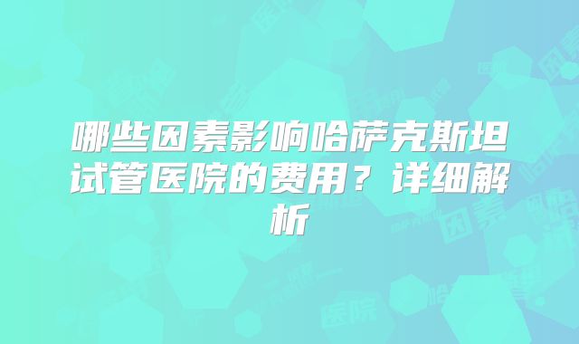 哪些因素影响哈萨克斯坦试管医院的费用？详细解析
