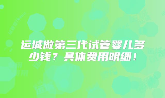 运城做第三代试管婴儿多少钱？具体费用明细！