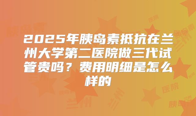 2025年胰岛素抵抗在兰州大学第二医院做三代试管贵吗？费用明细是怎么样的