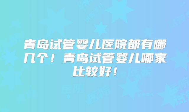 青岛试管婴儿医院都有哪几个!青岛试管婴儿哪家比较好!