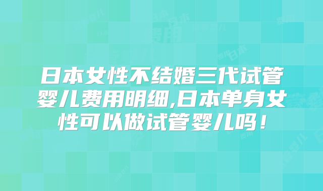 日本女性不结婚三代试管婴儿费用明细,日本单身女性可以做试管婴儿吗！