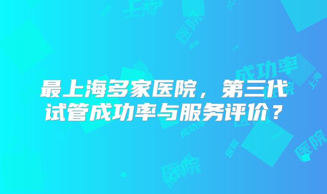 最上海多家医院，第三代试管成功率与服务评价？