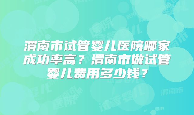 渭南市试管婴儿医院哪家成功率高？渭南市做试管婴儿费用多少钱？
