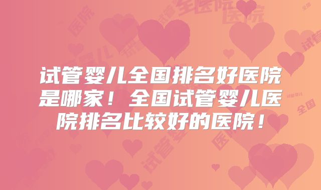 试管婴儿全国排名好医院是哪家！全国试管婴儿医院排名比较好的医院！
