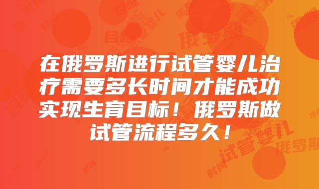 在俄罗斯进行试管婴儿治疗需要多长时间才能成功实现生育目标！俄罗斯做试管流程多久！