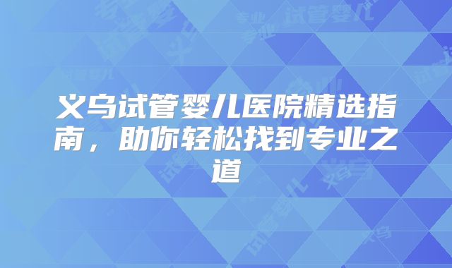 义乌试管婴儿医院精选指南，助你轻松找到专业之道