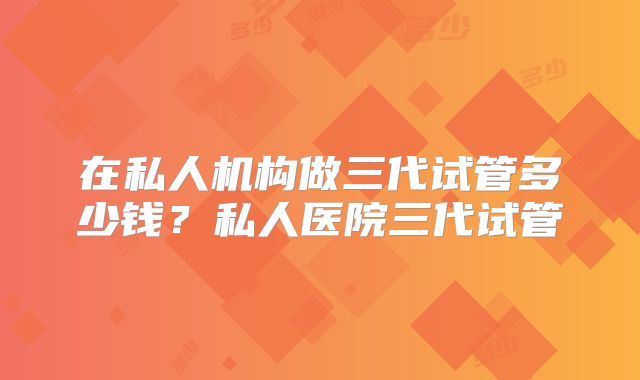 在私人机构做三代试管多少钱?私人医院三代试管