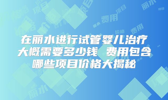 在丽水进行试管婴儿治疗大概需要多少钱 费用包含哪些项目价格大揭秘
