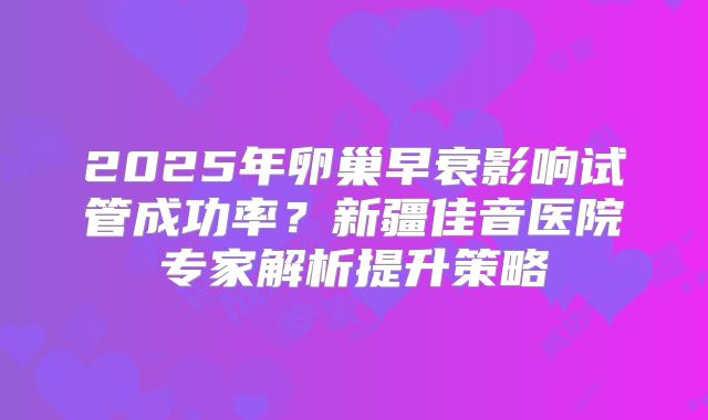 2025年卵巢早衰影响试管成功率？新疆佳音医院专家解析提升策略