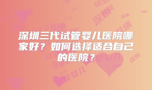 深圳三代试管婴儿医院哪家好？如何选择适合自己的医院？