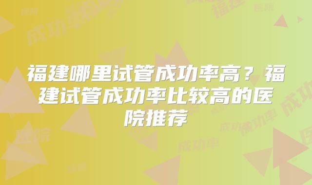 福建哪里试管成功率高?福建试管成功率比较高的医院推荐