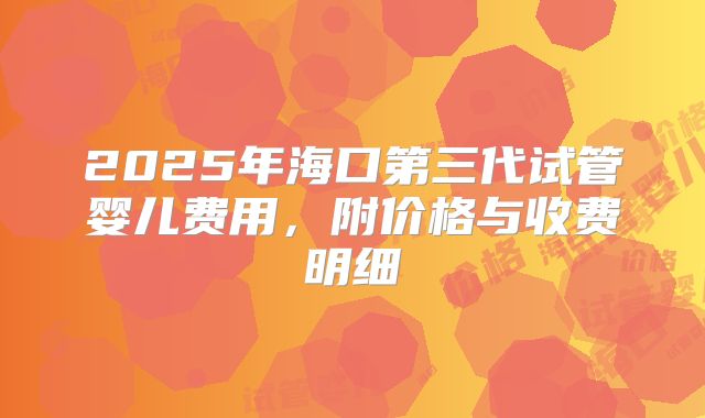 2025年海口第三代试管婴儿费用，附价格与收费明细