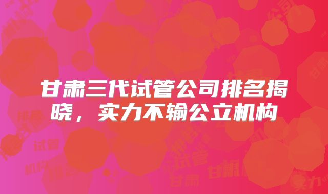 甘肃三代试管公司排名揭晓,实力不输公立机构