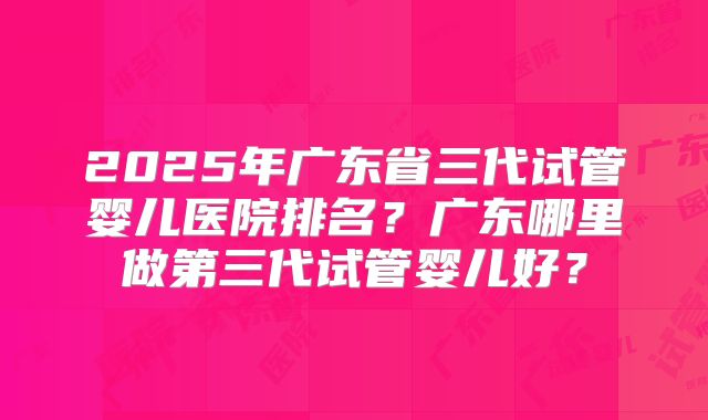 2025年广东省三代试管婴儿医院排名?广东哪里做第三代试管婴儿好?