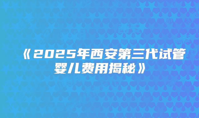《2025年西安第三代试管婴儿费用揭秘》