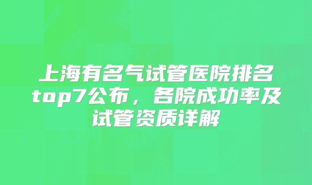 上海有名气试管医院排名top7公布，各院成功率及试管资质详解