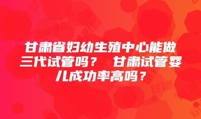 甘肃省妇幼生殖中心能做三代试管吗? 甘肃试管婴儿成功率高吗?