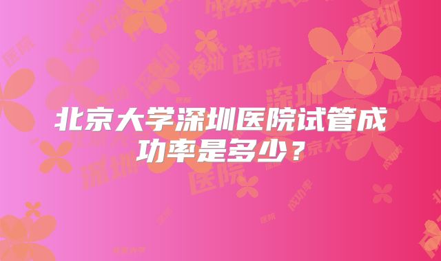 北京大学深圳医院试管成功率是多少？