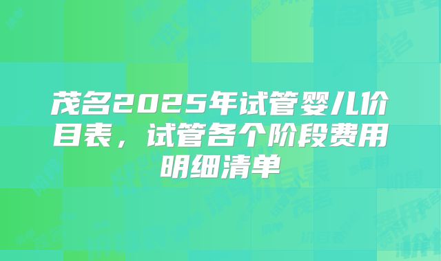 茂名2025年试管婴儿价目表，试管各个阶段费用明细清单