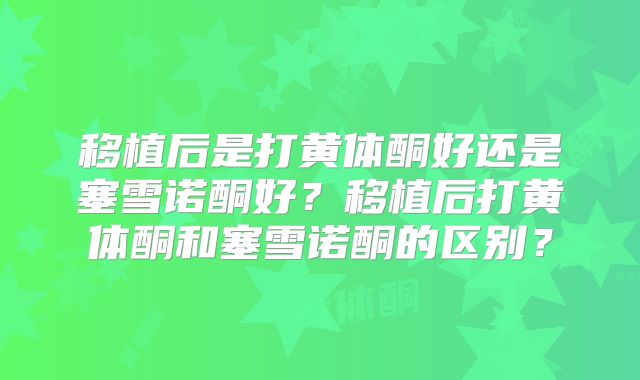 移植后是打黄体酮好还是塞雪诺酮好？移植后打黄体酮和塞雪诺酮的区别？
