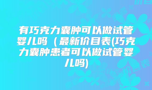 有巧克力囊肿可以做试管婴儿吗（最新价目表(巧克力囊肿患者可以做试管婴儿吗)